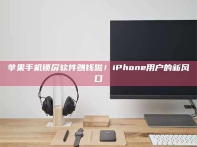 保定苹果手机锁屏软件赚钱啦！iPhone用户的新风口